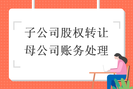 子公司股權(quán)轉(zhuǎn)讓母公司賬務(wù)處理
