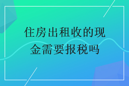 住房出租收的現(xiàn)金需要報(bào)稅嗎