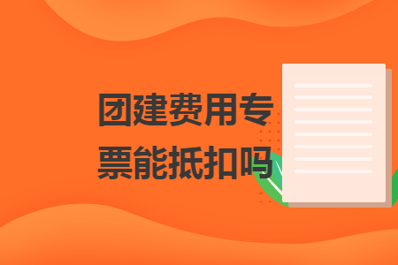 團(tuán)建費(fèi)用專票能抵扣嗎