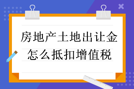 房地產(chǎn)土地出讓金怎么抵扣增值稅