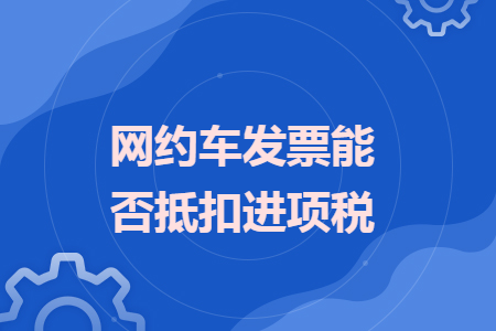 網(wǎng)約車發(fā)票能否抵扣進項稅