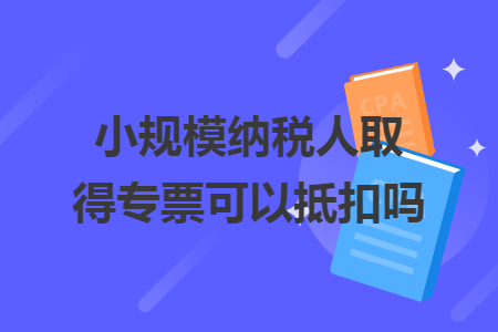 小規(guī)模納稅人取得專票可以抵扣嗎