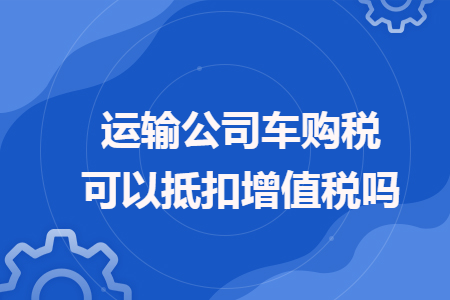 運(yùn)輸公司車購稅可以抵扣增值稅嗎