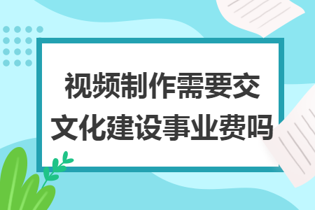 視頻制作需要交文化建設(shè)事業(yè)費(fèi)嗎
