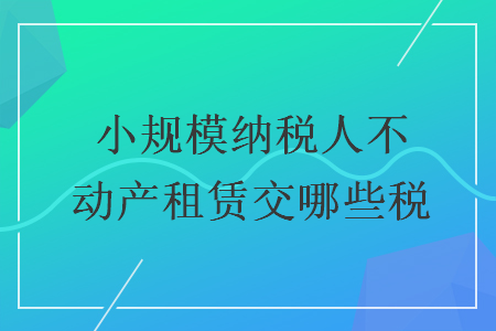 小規(guī)模納稅人不動產(chǎn)租賃交哪些稅