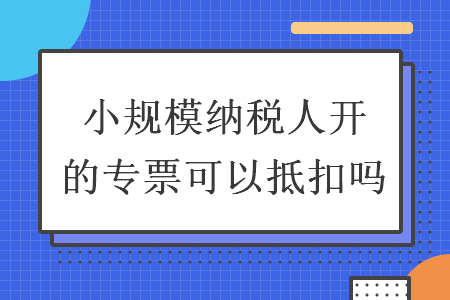 小規(guī)模納稅人開的專票可以抵扣嗎