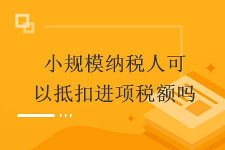 小規(guī)模納稅人可以抵扣進項稅額嗎