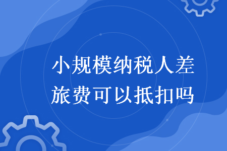小規(guī)模納稅人差旅費(fèi)可以抵扣嗎