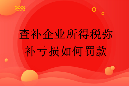 查補(bǔ)企業(yè)所得稅彌補(bǔ)虧損如何罰款