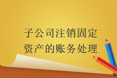 子公司注銷固定資產(chǎn)的賬務(wù)處理