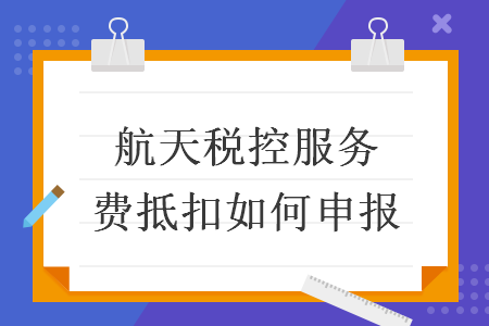 航天稅控服務(wù)費(fèi)抵扣如何申報(bào)