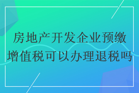 房地產(chǎn)開發(fā)企業(yè)預繳增值稅可以辦理退稅嗎