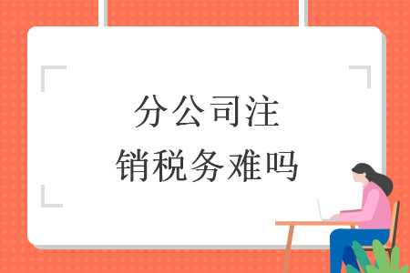 分公司注銷稅務難嗎