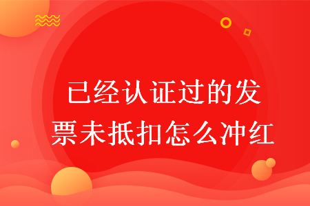 已經(jīng)認證過的發(fā)票未抵扣怎么沖紅