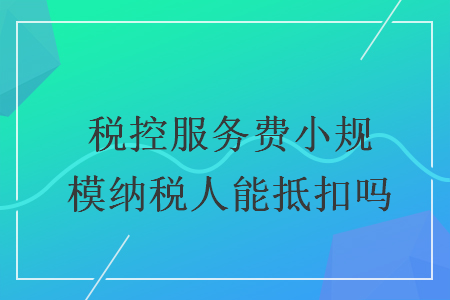 稅控服務費小規(guī)模納稅人能抵扣嗎
