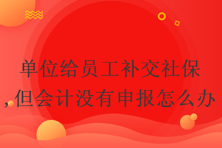 單位給員工補交社保,但會計沒有申報怎么辦
