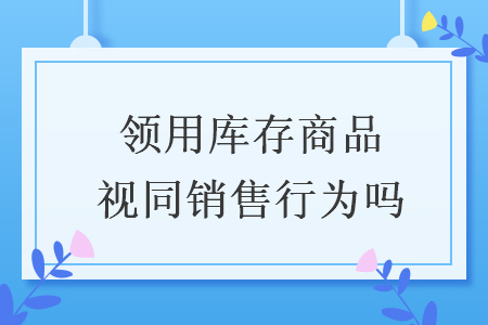 領(lǐng)用庫存商品視同銷售行為嗎