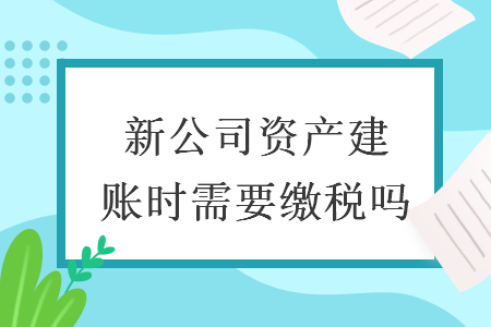 新公司資產(chǎn)建賬時需要繳稅嗎