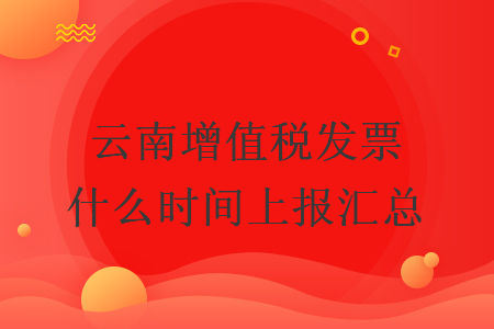 云南增值稅發(fā)票什么時(shí)間上報(bào)匯總