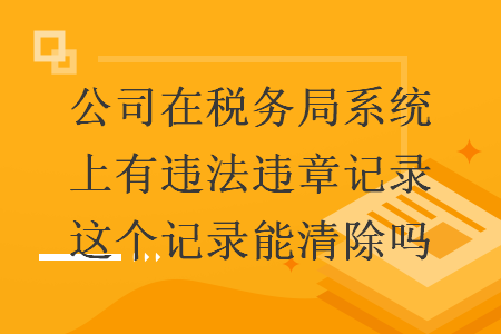 公司在稅務(wù)局系統(tǒng)上有違法違章記錄這個記錄能清除嗎