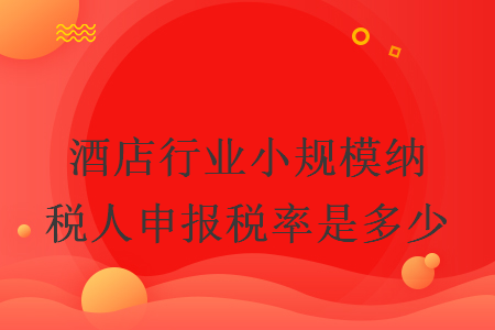 酒店行業(yè)小規(guī)模納稅人申報(bào)稅率是多少