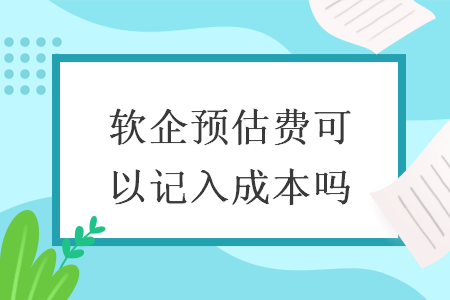 軟企預(yù)估費(fèi)可以記入成本嗎