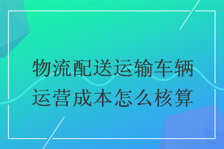 物流配送運(yùn)輸車輛運(yùn)營成本怎么核算