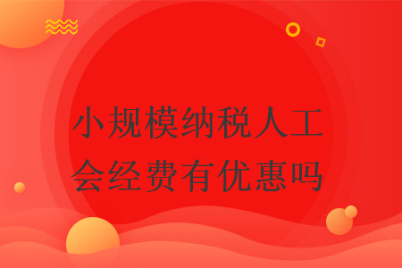 小規(guī)模納稅人工會經(jīng)費有優(yōu)惠嗎