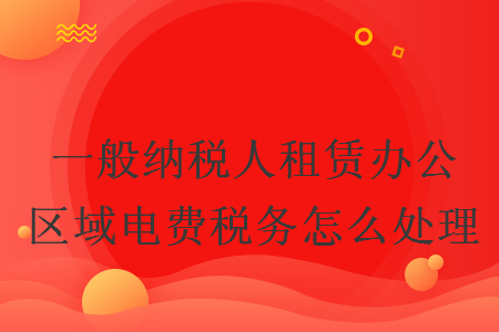 一般納稅人租賃辦公區(qū)域電費稅務(wù)怎么處理