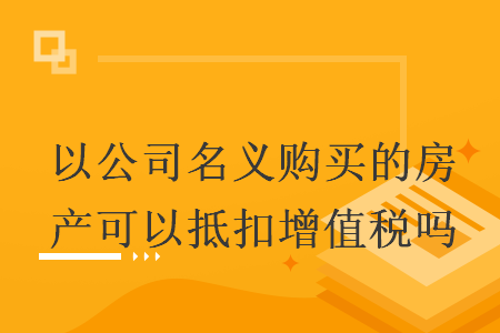 以公司名義購買的房產(chǎn)可以抵扣增值稅嗎