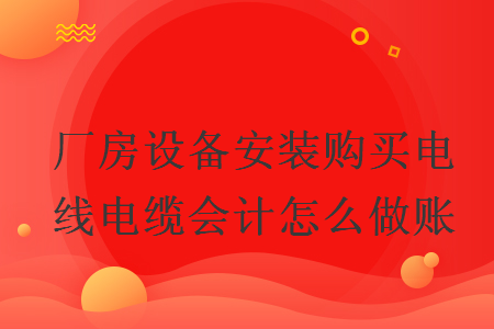 廠房設備安裝購買電線電纜會計怎么做賬