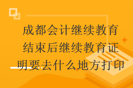 成都會計繼續(xù)教育結(jié)束后繼續(xù)教育證明要去什么地方打印