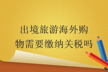 出境旅游海外購物需要繳納關(guān)稅嗎