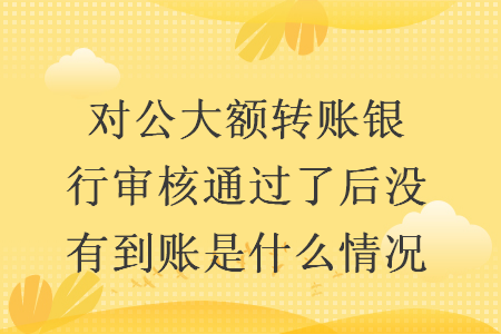 對(duì)公大額轉(zhuǎn)賬銀行審核通過(guò)了后沒(méi)有到賬是什么情況