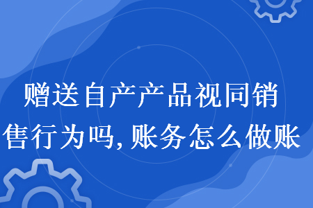 贈送自產(chǎn)產(chǎn)品視同銷售行為嗎,賬務怎么做賬