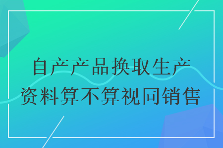 自產(chǎn)產(chǎn)品換取生產(chǎn)資料算不算視同銷售