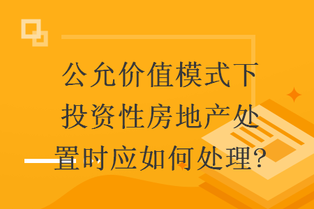 公允價(jià)值模式下投資性房地產(chǎn)處置時(shí)應(yīng)如何處理?
