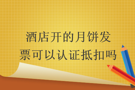 酒店開的月餅發(fā)票可以認(rèn)證抵扣嗎