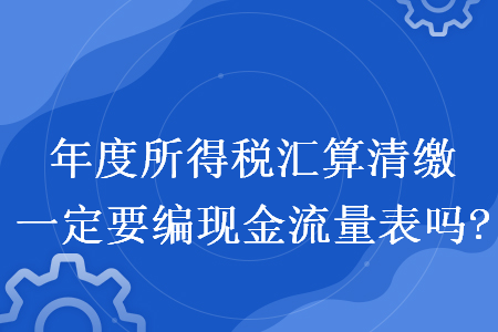 年度所得稅匯算清繳一定要編現(xiàn)金流量表嗎?