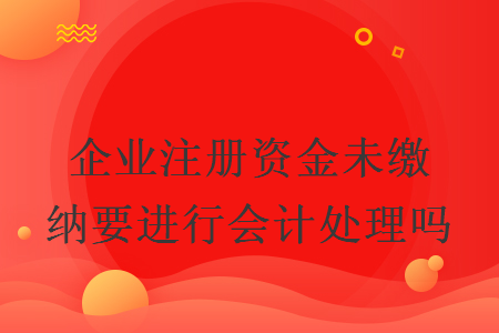企業(yè)注冊資金未繳納要進(jìn)行會計處理嗎