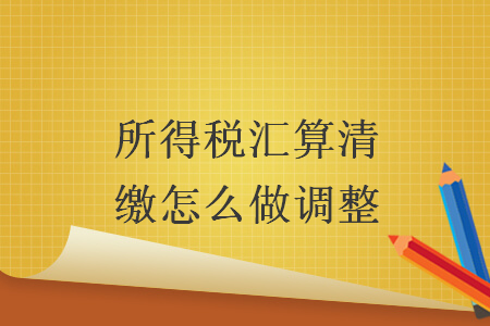 所得稅匯算清繳怎么做調(diào)整