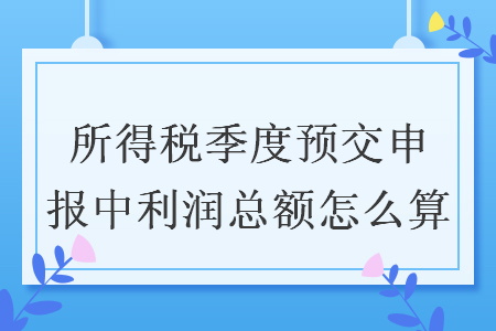 所得稅季度預(yù)交申報中利潤總額怎么算