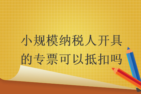 小規(guī)模納稅人開具的專票可以抵扣嗎