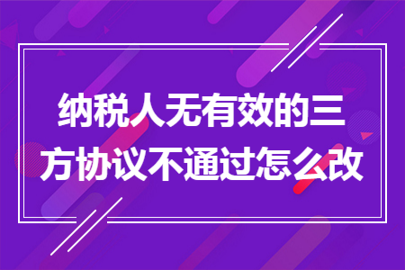 納稅人無有效的三方協(xié)議不通過怎么改