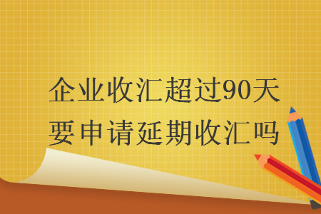 企業(yè)收匯超過90天要申請延期收匯嗎