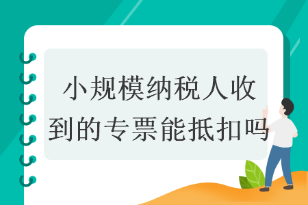小規(guī)模納稅人收到的專票能抵扣嗎