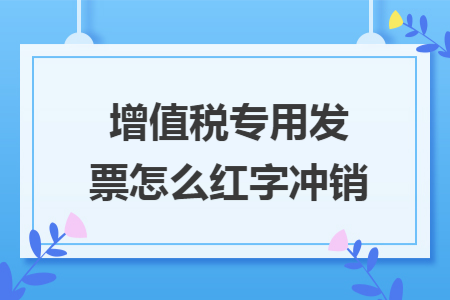 增值稅專用發(fā)票怎么紅字沖銷
