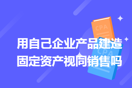用自己企業(yè)產(chǎn)品建造固定資產(chǎn)視同銷售嗎
