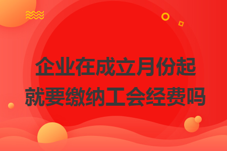 企業(yè)在成立月份起就要繳納工會經(jīng)費嗎