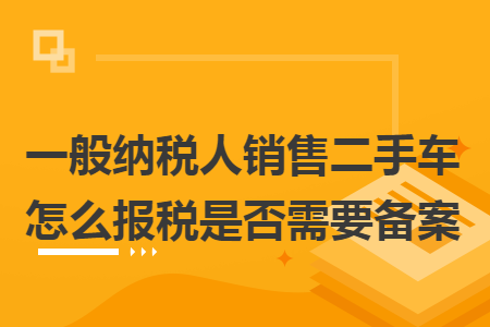 一般納稅人銷售二手車怎么報稅是否需要備案
